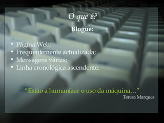 O que é? Blogue: Página Web; Frequentemente actualizada; Mensagens várias; Linha cronológica ascendente. “ Estão a humanizar o uso da máquina…” Teresa Marques 