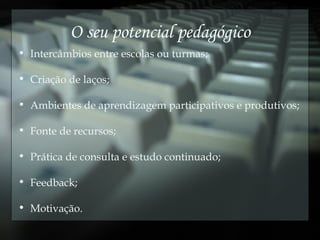 O seu potencial pedagógico Intercâmbios entre escolas ou turmas; Criação de laços; Ambientes de aprendizagem participativos e produtivos; Fonte de recursos; Prática de consulta e estudo continuado; Feedback; Motivação. 