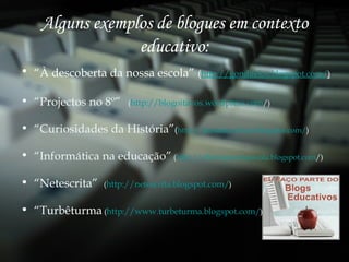Alguns exemplos de blogues em contexto educativo: “ À descoberta da nossa escola”   ( http://gondifelos.blogspot.com/ ) “ Projectos no 8º”   ( http://blogoitavos.wordpress.com / ) “ Curiosidades da História” ( http://passadocurioso.blogspot.com/ ) “ Informática na educação”  ( http:// ciberespaconaescola.blogspot.com / ) “ Netescrita”  ( http://netescrita.blogspot.com/ ) “ Turbêturma  ( http://www.turbeturma.blogspot.com/ ) 