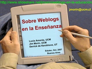 Sobre Weblogs  en la Enseñanza Lucía Amorós, UCM Jim Morin, UCM Derrick de Kerckhove, UT Edutec, Oct. 2007 Buenos Aires   . http://www.slideshare.net/jmorin/weblogs-en-la-educación [email_address] 