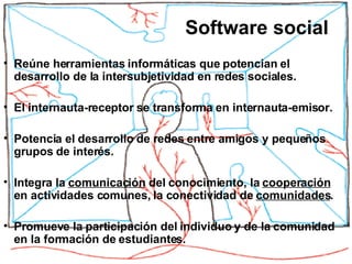 Reúne herramientas informáticas que potencian el desarrollo de la intersubjetividad en redes sociales. El internauta-receptor se transforma en internauta-emisor. Potencia el desarrollo de redes entre amigos y pequeños grupos de interés.  Integra la  comunicación  del conocimiento, la  cooperación  en actividades comunes, la conectividad de  comunidades . Promueve la participación del individuo y de la comunidad en la formación de estudiantes.  Software social 