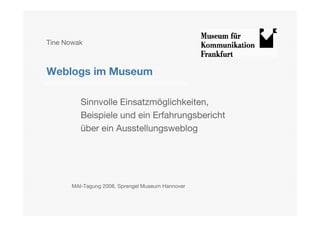 Tine Nowak



Weblogs im Museum

         Sinnvolle Einsatzmöglichkeiten,
         Beispiele und ein Erfahrungsbericht
         über ein Ausstellungsweblog




     !MAI-Tagung 2008, Sprengel Museum Hannover
 