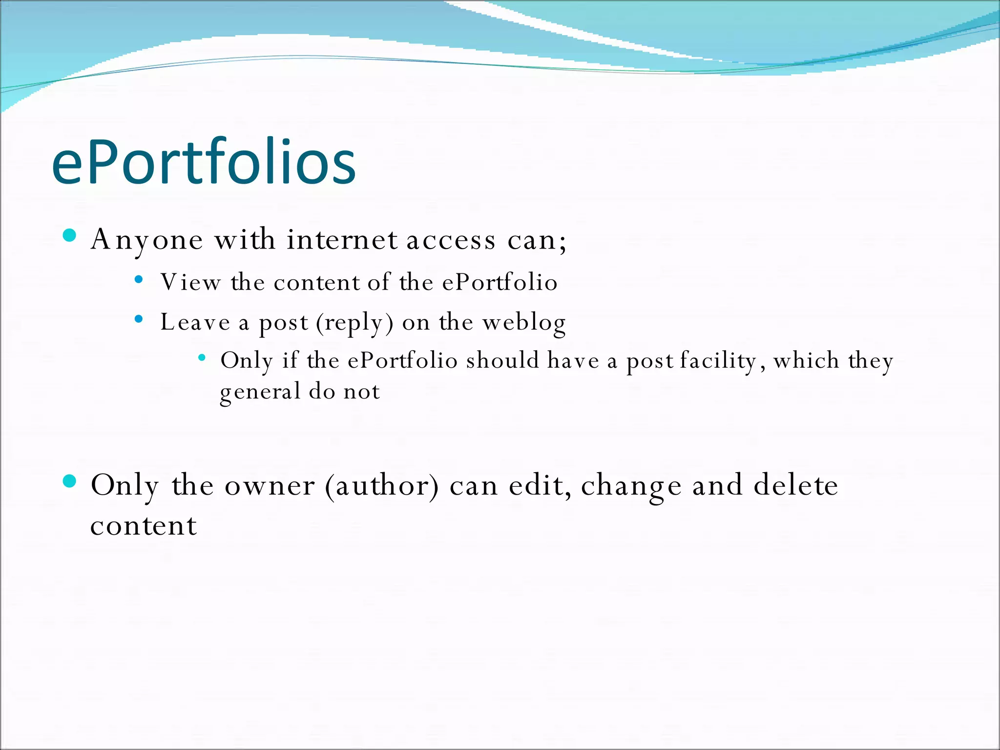 ePortfolios Anyone with internet access can; View the content of the ePortfolio Leave a post (reply) on the weblog Only if the ePortfolio should have a post facility, which they general do not Only the owner (author) can edit, change and delete content 