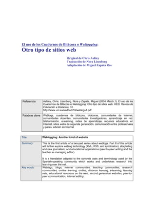 El uso de los Cuadernos de Bitácora o Weblogging:
Otro tipo de sitios web
                                        Original de Chris Ashley
                                        Traducción de Nora Lizenberg
                                        Adaptación de Miguel Zapata Ros




Referencia       Ashley, Chris; Lizenberg, Nora y Zapata, Miguel (2004 March,1). El uso de los
                 Cuadernos de Bitácora o Weblogging: Otro tipo de sitios web. RED, Revista de
                 Educación a Distancia, 10.
                 http://www.um.es/ead/red/10/weblogs1.pdf

Palabras clave   Weblogs, cuadernos de bitácora, bitácoras, comunidades de Internet,
                 comunidades docentes, comunidades investigadoras, aprendizaje en red,
                 teleformación, e-learning, redes de aprendizaje, recursos educativos en
                 Internet, sitios webs de segunda generación, comunicación entre profesionales
                 y pares, edición en Internet


Title:           Weblogging: Another kind of website

Summary:         This is the first article of a two-part series about weblogs. Part II of this article
                 will further explore weblog technology (XML, RSS, and syndication), storytelling
                 and new journalism, and educational applications (peer-to-peer writing and the
                 teacher as managing editor).

                 It is a translation adapted to the concrete uses and terminology used by the
                 Spanish-speaking community which works and undertakes research into
                 learning over the net.
Key words:       Weblogs, blogs, internet communities, teaching communities, research
                 communities, on-line learning, on-line, distance learning, e-learning, learning
                 nets, educational resources on the web, second generation websites, peer-to-
                 peer communication, internet editing
 