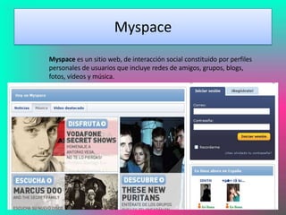 Myspace
Myspace es un sitio web, de interacción social constituido por perfiles
personales de usuarios que incluye redes de amigos, grupos, blogs,
fotos, vídeos y música.
 