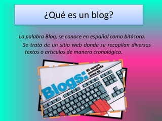 ¿Qué es un blog?

La palabra Blog, se conoce en español como bitácora.
  Se trata de un sitio web donde se recopilan diversos
   textos o artículos de manera cronológica.
 