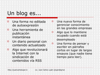 Un blog es... Una forma no editada de autoexpresión Una herramienta de publicación instantánea Un diario personal con contenido actualizado Algo que revolucionará la Internet con la sindicación de contenidos vía RSS Una nueva forma de gerenciar conocimiento en las grandes empresas Algo que lo mantiene ocupado cuando está  desempleado Una forma de pensar y escribir en párrafos cortos en lugar de largos ensayos (que nadie tiene tiempo para leer). 