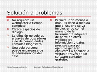 Solución a problemas No requiere un webmaster a tiempo completo Ofrece espacios de diálogo La difusión no solo es a través de buscadores sino de comunidades llamadas blogósfera. Una sola persona puede encargarse de la adminsiración del sitio Permite ir de menos a más. Es decir a medida que el usuario se va involucrando con el manejo de la herramienta adquiere de parte de otros webloggers información y datos precisos para por ejemplo generar encuestas o analizar la visitas a través de un software contador gratuito. 