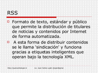 RSS Formato de texto, estándar y público que permite la distribución de titulares de noticias y contenidos por Internet de forma automatizada. A esta forma de distribuir contenidos se le llama 'sindicación' y funciona gracias a etiquetas inteligentes que operan bajo la tecnología XML.  