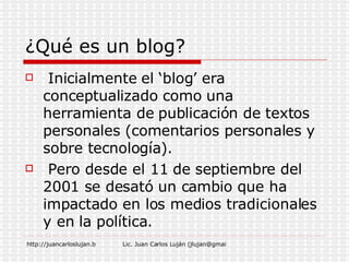 ¿Qué es un blog?   Inicialmente el ‘blog’ era conceptualizado como una herramienta de publicación de textos personales (comentarios personales y sobre tecnología). Pero desde el 11 de septiembre del 2001 se desató un cambio que ha impactado en los medios tradicionales y en la política.  