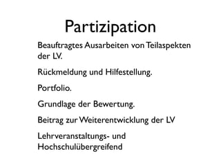 Partizipation
Beauftragtes Ausarbeiten von Teilaspekten
der LV.
Rückmeldung und Hilfestellung.
Portfolio.
Grundlage der Bewertung.
Beitrag zur Weiterentwicklung der LV
Lehrveranstaltungs- und
Hochschulübergreifend
 