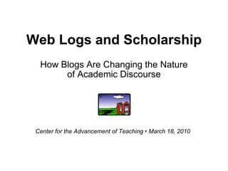 Web Logs and Scholarship How Blogs Are Changing the Nature of Academic Discourse Center for the Advancement of Teaching • March 18, 2010 