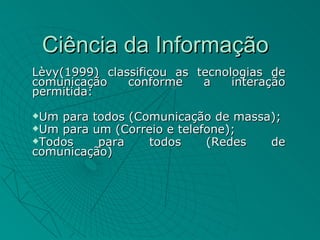 Ciência da Informação
Lèvy(1999) classificou as tecnologias de
comunicação    conforme    a    interação
permitida:
Um para todos (Comunicação de massa);
Um para um (Correio e telefone);
Todos    para    todos     (Redes  de
comunicação)
 
