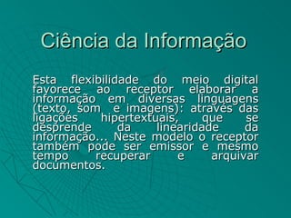 Ciência da Informação
Esta flexibilidade do meio digital
favorece ao receptor elaborar a
informação em diversas linguagens
(texto, som e imagens): através das
ligações    hipertextuais,     que    se
desprende      da     linearidade     da
informação... Neste modelo o receptor
também pode ser emissor e mesmo
tempo      recuperar      e     arquivar
documentos.
 