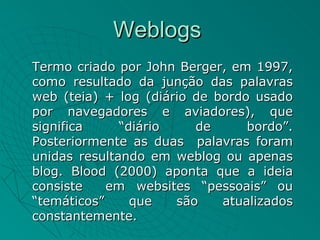 Weblogs
Termo criado por John Berger, em 1997,
como resultado da junção das palavras
web (teia) + log (diário de bordo usado
por navegadores e aviadores), que
significa     “diário    de      bordo”.
Posteriormente as duas palavras foram
unidas resultando em weblog ou apenas
blog. Blood (2000) aponta que a ideia
consiste    em websites “pessoais” ou
“temáticos”     que   são    atualizados
constantemente.
 
