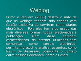 Weblog
Primo e Recuero (2003) destrói o mito de
que os weblogs tenham sido criados com
função exclusiva de servirem como diários
eletrônicos. Pois eles tem sido usado das
mais diversas formas, todos relacionadas à
publicação.     Além      disso     agregam
características da Internet: utilizados para
comunicar,     como    correio    eletrônico;
permitem discutir e analisar assuntos, como
fórum de discussão; possibilita o contato
entre pessoas distantes, como os chats.
 