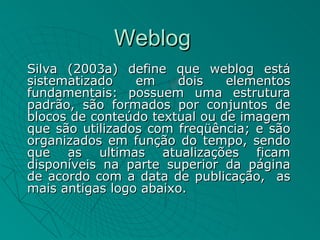 Weblog
Silva (2003a) define que weblog está
sistematizado    em    dois    elementos
fundamentais: possuem uma estrutura
padrão, são formados por conjuntos de
blocos de conteúdo textual ou de imagem
que são utilizados com freqüência; e são
organizados em função do tempo, sendo
que as ultimas atualizações ficam
disponíveis na parte superior da página
de acordo com a data de publicação, as
mais antigas logo abaixo.
 