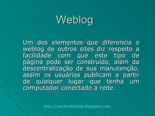 Weblog
Um dos elementos que diferencia o
weblog de outros sites diz respeito a
facilidade com que este tipo de
página pode ser construído, além da
descentralização de sua manutenção,
assim os usuários publicam a partir
de qualquer lugar que tenha um
computador conectado a rede.

      http://sandrobatista.blogspot.com
 