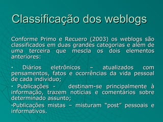 Classificação dos weblogs
Conforme Primo e Recuero (2003) os weblogs são
classificados em duas grandes categorias e além de
uma terceira que mescla os dois elementos
anteriores:
•   Diários    eletrônicos   –   atualizados   com
pensamentos, fatos e ocorrências da vida pessoal
de cada individuo;
• Publicações -       destinam-se principalmente à
informação, trazem notícias e comentários sobre
determinado assunto;
•Publicações mistas – misturam “post” pessoais e

informativos.
 