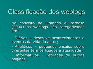 Classificação dos weblogs
 No conceito de Granado e Barbosa
 (2004) os weblogs são categorizados
 em:
 • Diários – descreve acontecimentos e
 eventos da vida do autor;
 • Analíticos – pequenos ensaios sobre

 diferentes termos ligados a atualidade;
 • Informativos – retiradas de outras

 páginas.
 