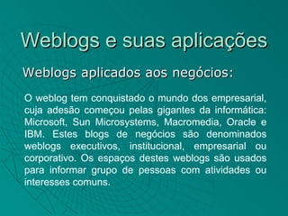 Weblogs e suas aplicações
Weblogs aplicados aos negócios:
O weblog tem conquistado o mundo dos empresarial,
cuja adesão começou pelas gigantes da informática:
Microsoft, Sun Microsystems, Macromedia, Oracle e
IBM. Estes blogs de negócios são denominados
weblogs executivos, institucional, empresarial ou
corporativo. Os espaços destes weblogs são usados
para informar grupo de pessoas com atividades ou
interesses comuns.
 