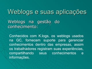 Weblogs e suas aplicações
Weblogs na gestão do
conhecimento:

Conhecidos com K.logs, os weblogs usados
na GC, fornecem suporte para gerenciar
conhecimentos dentro das empresas, assim
os trabalhadores registram suas experiências,
compartilhando seus       conhecimentos    e
informações.
 