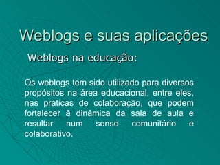 Weblogs e suas aplicações
 Weblogs na educação:

Os weblogs tem sido utilizado para diversos
propósitos na área educacional, entre eles,
nas práticas de colaboração, que podem
fortalecer à dinâmica da sala de aula e
resultar   num    senso    comunitário    e
colaborativo.
 