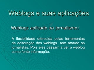 Weblogs e suas aplicações

Weblogs aplicado ao jornalismo:

 A flexibilidade oferecida pelas ferramentas
 de editoração dos weblogs tem atraído os
 jornalistas. Pois eles passam a ver o weblog
 como fonte informação.
 