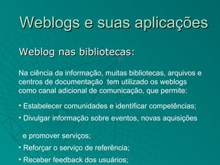 Weblogs e suas aplicações
Weblog nas bibliotecas:

Na ciência da informação, muitas bibliotecas, arquivos e
centros de documentação tem utilizado os weblogs
como canal adicional de comunicação, que permite:

• Estabelecer comunidades e identificar competências;
• Divulgar informação sobre eventos, novas aquisições

 e promover serviços;
• Reforçar o serviço de referência;
• Receber feedback dos usuários;
 