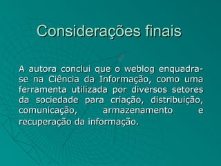 Considerações finais

A autora conclui que o weblog enquadra-
se na Ciência da Informação, como uma
ferramenta utilizada por diversos setores
da sociedade para criação, distribuição,
comunicação,       armazenamento        e
recuperação da informação.
 