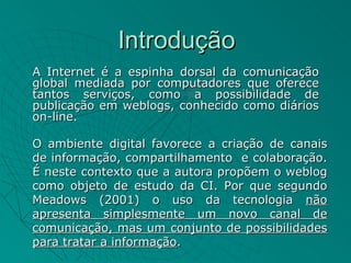 Introdução
A Internet é a espinha dorsal da comunicação
global mediada por computadores que oferece
tantos serviços, como a possibilidade de
publicação em weblogs, conhecido como diários
on-line.

O ambiente digital favorece a criação de canais
de informação, compartilhamento e colaboração.
É neste contexto que a autora propõem o weblog
como objeto de estudo da CI. Por que segundo
Meadows (2001) o uso da tecnologia não
apresenta simplesmente um novo canal de
comunicação, mas um conjunto de possibilidades
para tratar a informação.
 