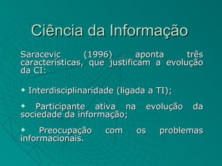 Ciência da Informação
Saracevic       (1996)       aponta    três
características, que justificam a evolução
da CI:

   Interdisciplinaridade (ligada a TI);
   Participante ativa na        evolução   da
sociedade da informação;
    Preocupação       com    os    problemas
informacionais.
 