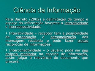 Ciência da Informação
Para Barreto (2002) a delimitação de tempo e
espaço da informação favorece a interatividade
e interconectividade.
 Interatividade – receptor tem a possibilidade
de    apropriação    e    personalização    das
mensagem recebida e pode fazer trocas
recíprocas de informações.
 Interconectividade – o usuário pode ser seu
próprio mediador na escolha de informação,
assim julgar a relevância do documento que
procura.
 