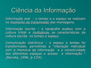 Ciência da Informação
Informação oral - o tempo e o espaço se realizam
no momento da transmissão das mensagens.

Informação escrita – a tipografia acabou com a
cultura tribal e multiplicou as características da
cultura escrita no tempo e espaço.

Comunicação eletrônica – o espaço e tempo foi
transformado, permitindo a “interação individual
com a memória da informação e a conectividade
aos diferentes espaços e acesso a informação “
(Barreto, 1998. p.124).
 
