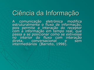 Ciência da Informação
A comunicação eletrônica modifica
estruturalmente o fluxo de informação,
pois permite a interação do receptor
com a informação em tempo real, que
passa a se posicionar como se estivesse
no interior do fluxo com interação
direta,    conversacional    e     sem
intermediários (Barreto, 1998).
 