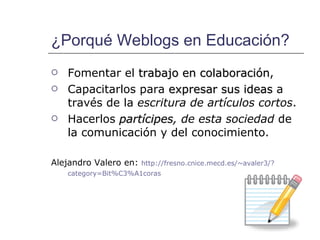 ¿Porqué Weblogs en Educación? Fomentar el  trabajo en colaboración ,  Capacitarlos para  expresar sus ideas  a través de la  escritura de artículos cortos . Hacerlos  partícipes , de esta sociedad  de la comunicación y del conocimiento. Alejandro Valero en:  http:// fresno.cnice.mecd.es / ~avaler3 /? category=Bit%C3%A1coras   