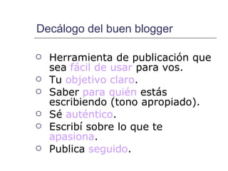 Decálogo del buen blogger Herramienta de publicación que sea  fácil de usar  para vos. Tu  objetivo claro . Saber  para quién  estás escribiendo (tono apropiado).  Sé  auténtico .  Escribí sobre lo que te  apasiona .  Publica  seguido . 