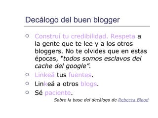 Decálogo del buen blogger Construí tu credibilidad. Respeta  a la gente que te lee y a los otros bloggers. No te olvides que en estas épocas,  “todos somos esclavos del cache del google”. Linkeá  tus  fuentes . Lin k eá a otros  blogs .  Sé  paciente . Sobre la base del decálogo de  Rebecca   Blood 