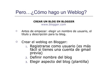Pero…¿Cómo hago un Weblog? CREAR UN BLOG EN BLOGGER www.blogger.com   Antes de empezar: elegir un nombre de usuario, el título y descripción para tu blog . Crear el weblog en Blogger: Registrarse como usuario (es más fácil si tienes una cuenta de gmail previa)  Definir nombre del blog Elegir aspecto del blog (plantilla) 