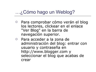…¿Cómo hago un Weblog? Para comprobar cómo verán el blog los lectores, clickear en el enlace "Ver Blog" en la barra de navegación superior. Para acceder a la zona de administración del blog: entrar con usuario y contraseña en  http://www.blogger.com y seleccionar el blog que acabas de crear 