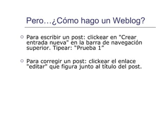 Pero…¿Cómo hago un Weblog? Para escribir un post: clickear en "Crear entrada nueva" en la barra de navegación superior. Tipear: “Prueba 1” Para corregir un post: clickear el enlace "editar" que figura junto al título del post. 