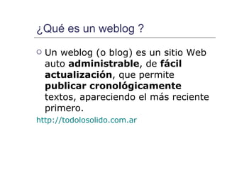 ¿Qué es un weblog ? Un weblog (o blog) es un sitio Web auto  administrable , de  fácil actualización , que   permite  publicar cronológicamente  textos, apareciendo el más reciente primero. http://todolosolido.com.ar 