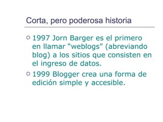 Corta, pero poderosa historia 1997  Jorn Barger  es el primero en llamar “weblogs” (abreviando blog) a los sitios que consisten en el ingreso de datos. 1999 Blogger crea una forma de edición simple y accesible. 