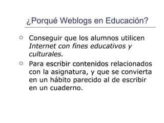 ¿Porqué Weblogs en Educación? Conseguir que los alumnos utilicen  Internet con fines educativos y culturales. Para  escribir contenidos  relacionados con la asignatura, y que se convierta en un hábito parecido al de escribir en un cuaderno. 