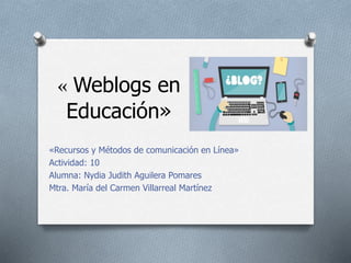 « Weblogs en
Educación»
«Recursos y Métodos de comunicación en Línea»
Actividad: 10
Alumna: Nydia Judith Aguilera Pomares
Mtra. María del Carmen Villarreal Martínez
 