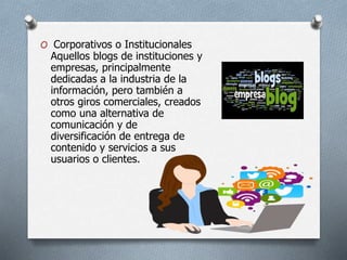 O Corporativos o Institucionales
Aquellos blogs de instituciones y
empresas, principalmente
dedicadas a la industria de la
información, pero también a
otros giros comerciales, creados
como una alternativa de
comunicación y de
diversificación de entrega de
contenido y servicios a sus
usuarios o clientes.
 