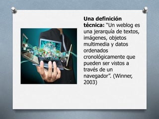 Una definición
técnica: “Un weblog es
una jerarquía de textos,
imágenes, objetos
multimedia y datos
ordenados
cronológicamente que
pueden ser vistos a
través de un
navegador”. (Winner,
2003)
 