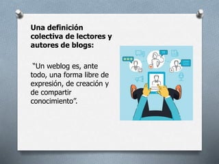 Una definición
colectiva de lectores y
autores de blogs:
“Un weblog es, ante
todo, una forma libre de
expresión, de creación y
de compartir
conocimiento”.
 