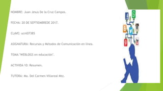 NOMBRE: Juan Jesus De la Cruz Campos.
FECHA: 20 DE SEPTIEMBREDE 2017.
CLAVE: ucnl07385
ASIGNATURA: Recursos y Métodos de Comunicación en línea.
TEMA:"WEBLOGS en educación".
ACTIVIDA 10: Resumen.
TUTORA: Ma. Del Carmen Villareal Mtz.
 
