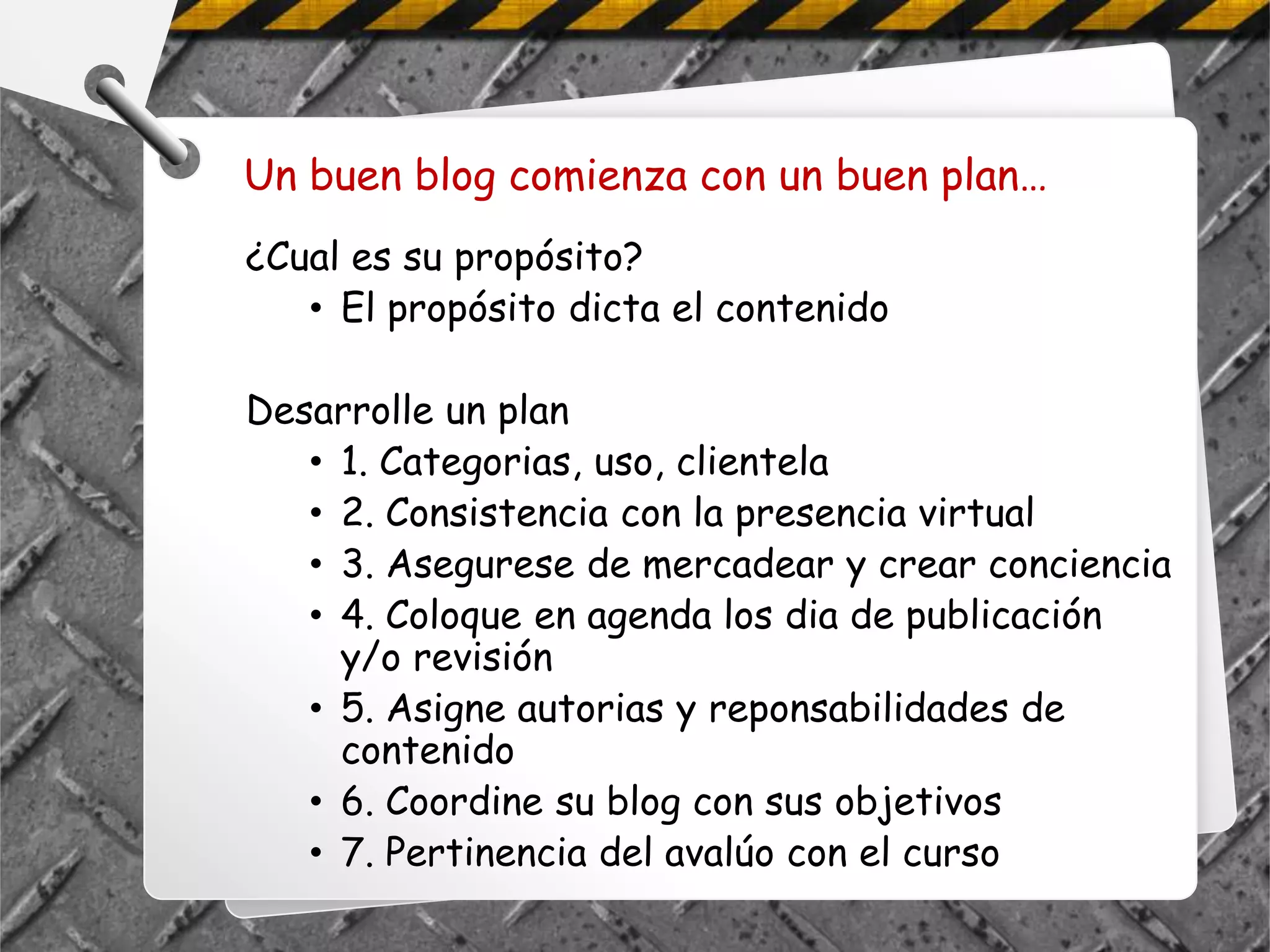 Un buen blog comienza con un buen plan…
¿Cual es su propósito?
   • El propósito dicta el contenido

Desarrolle un plan
   • 1. Categorias, uso, clientela
   • 2. Consistencia con la presencia virtual
   • 3. Asegurese de mercadear y crear conciencia
   • 4. Coloque en agenda los dia de publicación
     y/o revisión
   • 5. Asigne autorias y reponsabilidades de
     contenido
   • 6. Coordine su blog con sus objetivos
   • 7. Pertinencia del avalúo con el curso
 